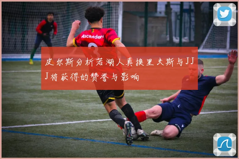 皮尔斯分析若湖人真换里夫斯与JJJ将获得的赞誉与影响