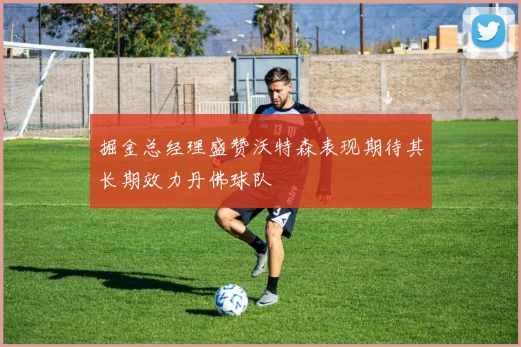 掘金总经理盛赞沃特森表现期待其长期效力丹佛球队