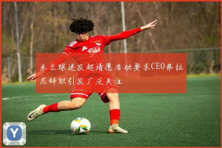 米兰球迷发起请愿活动要求CEO弗拉尼辞职引发广泛关注