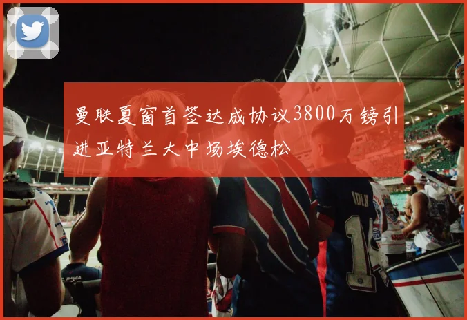 曼联夏窗首签达成协议3800万镑引进亚特兰大中场埃德松