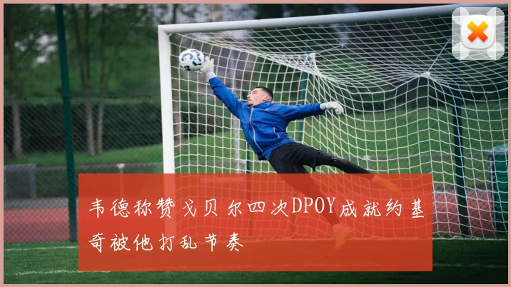 韦德称赞戈贝尔四次DPOY成就约基奇被他打乱节奏