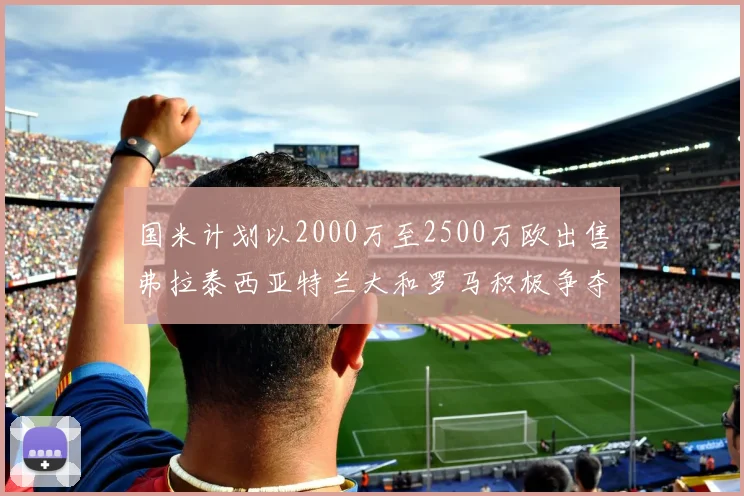 国米计划以2000万至2500万欧出售弗拉泰西亚特兰大和罗马积极争夺