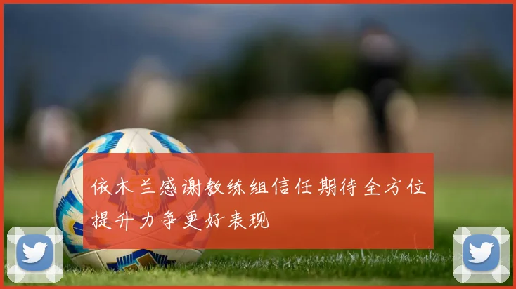 依木兰感谢教练组信任期待全方位提升力争更好表现