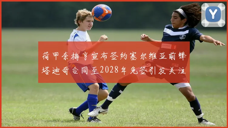 荷甲奈梅亨宣布签约塞尔维亚前锋塔迪奇合同至2028年免签引发关注
