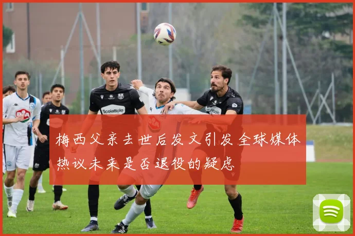 梅西父亲去世后发文引发全球媒体热议未来是否退役的疑虑